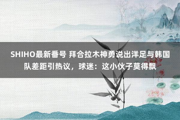 SHIHO最新番号 拜合拉木神勇说出洋足与韩国队差距引热议，球迷：这小伙子莫得飘