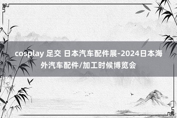 cosplay 足交 日本汽车配件展-2024日本海外汽车配件/加工时候博览会