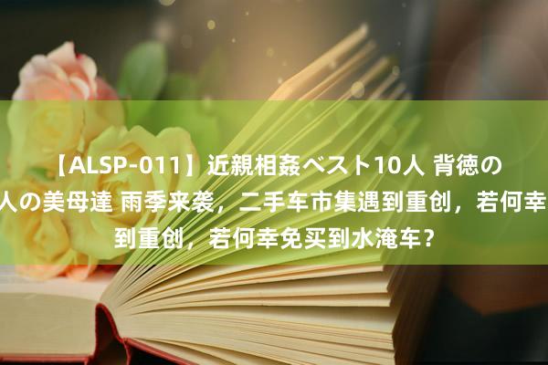 【ALSP-011】近親相姦ベスト10人 背徳の愛に溺れた10人の美母達 雨季来袭，二手车市集遇到重创，若何幸免买到水淹车？