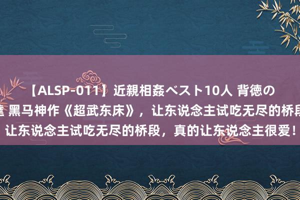 【ALSP-011】近親相姦ベスト10人 背徳の愛に溺れた10人の美母達 黑马神作《超武东床》，让东说念主试吃无尽的桥段，真的让东说念主很爱！