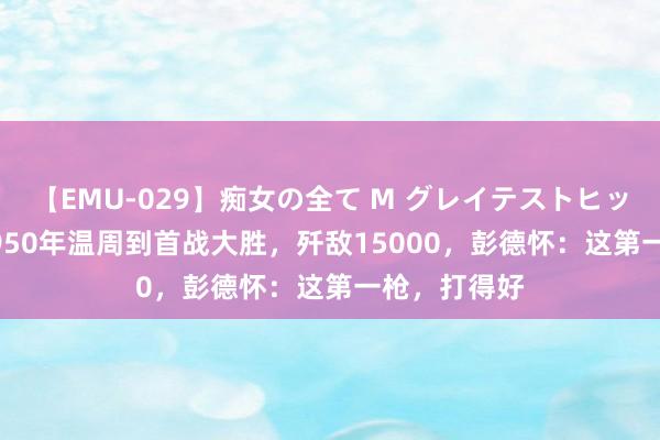 【EMU-029】痴女の全て M グレイテストヒッツ 4時間 1950年温周到首战大胜，歼敌15000，彭德怀：这第一枪，打得好