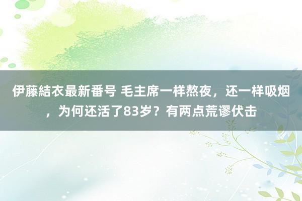 伊藤結衣最新番号 毛主席一样熬夜，还一样吸烟，为何还活了83岁？有两点荒谬伏击