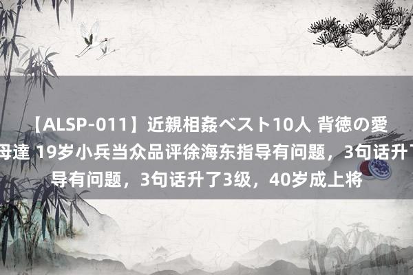 【ALSP-011】近親相姦ベスト10人 背徳の愛に溺れた10人の美母達 19岁小兵当众品评徐海东指导有问题，3句话升了3级，40岁成上将