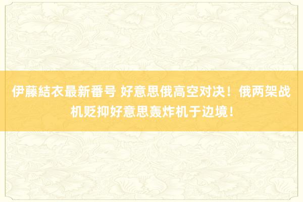 伊藤結衣最新番号 好意思俄高空对决！俄两架战机贬抑好意思轰炸机于边境！