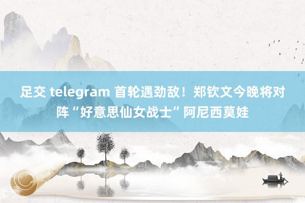 足交 telegram 首轮遇劲敌！郑钦文今晚将对阵“好意思仙女战士”阿尼西莫娃