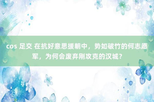 cos 足交 在抗好意思援朝中，势如破竹的何志愿军，为何会废弃刚攻克的汉城？