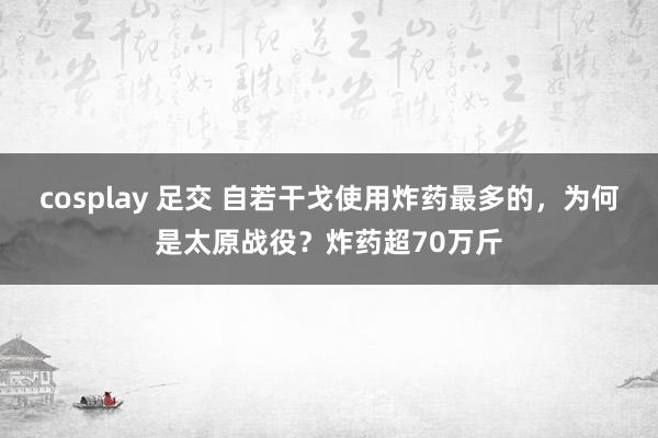 cosplay 足交 自若干戈使用炸药最多的，为何是太原战役？炸药超70万斤