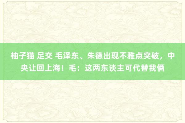 柚子猫 足交 毛泽东、朱德出现不雅点突破，中央让回上海！毛：这两东谈主可代替我俩