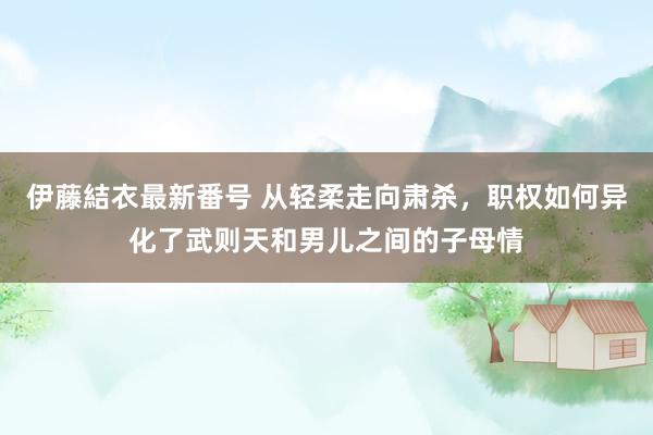 伊藤結衣最新番号 从轻柔走向肃杀，职权如何异化了武则天和男儿之间的子母情