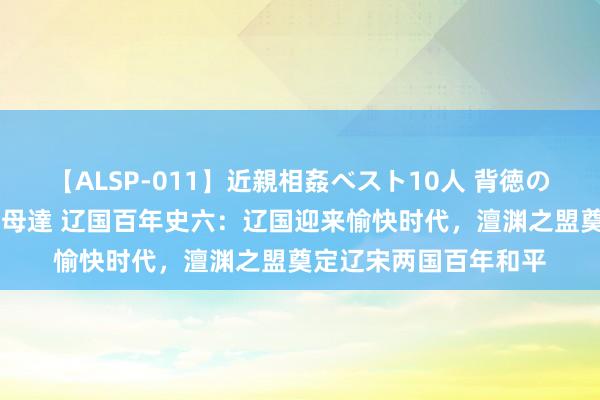 【ALSP-011】近親相姦ベスト10人 背徳の愛に溺れた10人の美母達 辽国百年史六：辽国迎来愉快时代，澶渊之盟奠定辽宋两国百年和平