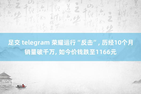 足交 telegram 荣耀运行“反击”, 历经10个月销量破千万, 如今价钱跌至1166元