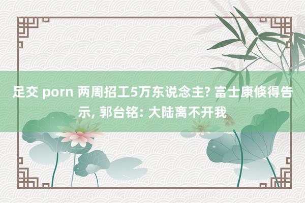 足交 porn 两周招工5万东说念主? 富士康倏得告示, 郭台铭: 大陆离不开我