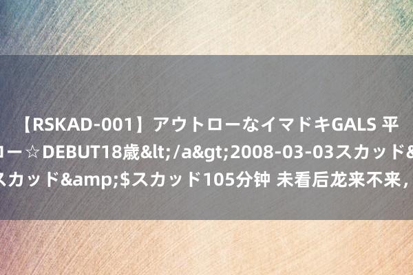 【RSKAD-001】アウトローなイマドキGALS 平成生まれ アウトロー☆DEBUT18歳</a>2008-03-03スカッド&$スカッド105分钟 未看后龙来不来，且看下关回不回