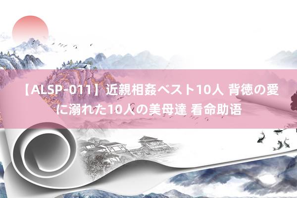 【ALSP-011】近親相姦ベスト10人 背徳の愛に溺れた10人の美母達 看命助语