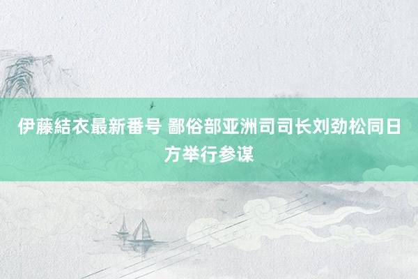 伊藤結衣最新番号 鄙俗部亚洲司司长刘劲松同日方举行参谋