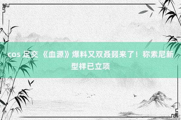 cos 足交 《血源》爆料又双叒叕来了！称索尼新型样已立项