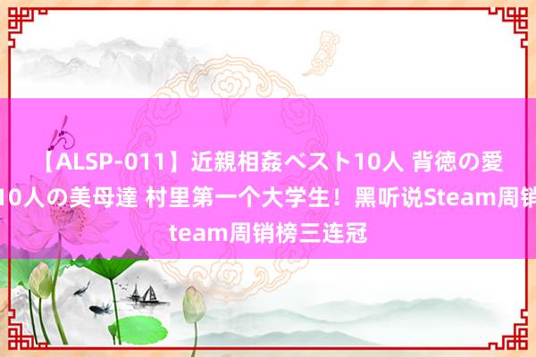 【ALSP-011】近親相姦ベスト10人 背徳の愛に溺れた10人の美母達 村里第一个大学生！黑听说Steam周销榜三连冠